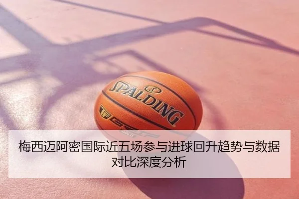 梅西迈阿密国际近五场参与进球回升趋势与数据对比深度分析