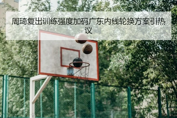 周琦复出训练强度加码广东内线轮换方案引热议