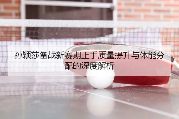 孙颖莎备战新赛期正手质量提升与体能分配的深度解析